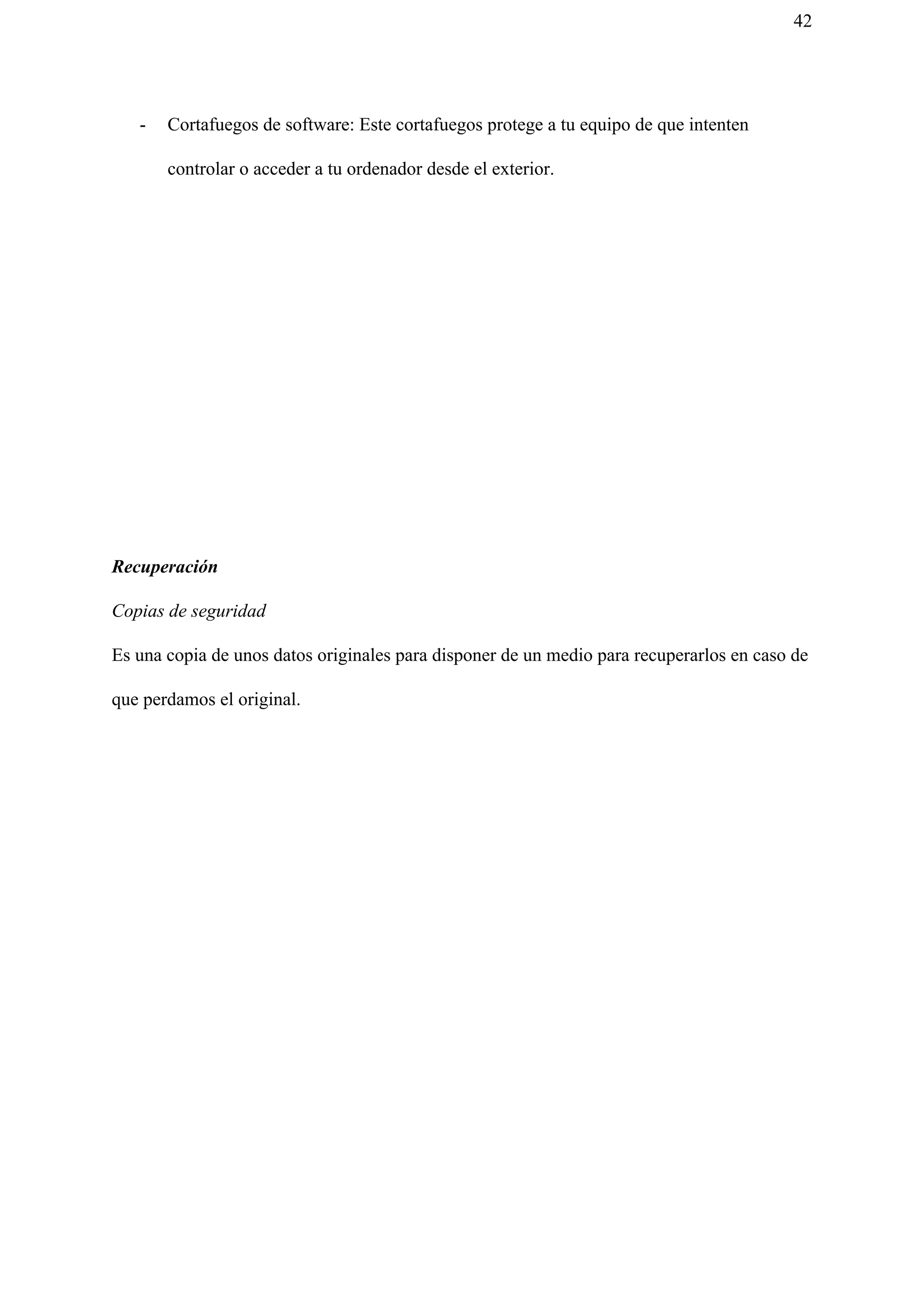42
- Cortafuegos de software: Este cortafuegos protege a tu equipo de que intenten
controlar o acceder a tu ordenador desde el exterior.
Recuperación
Copias de seguridad
Es una copia de unos datos originales para disponer de un medio para recuperarlos en caso de
que perdamos el original.
 