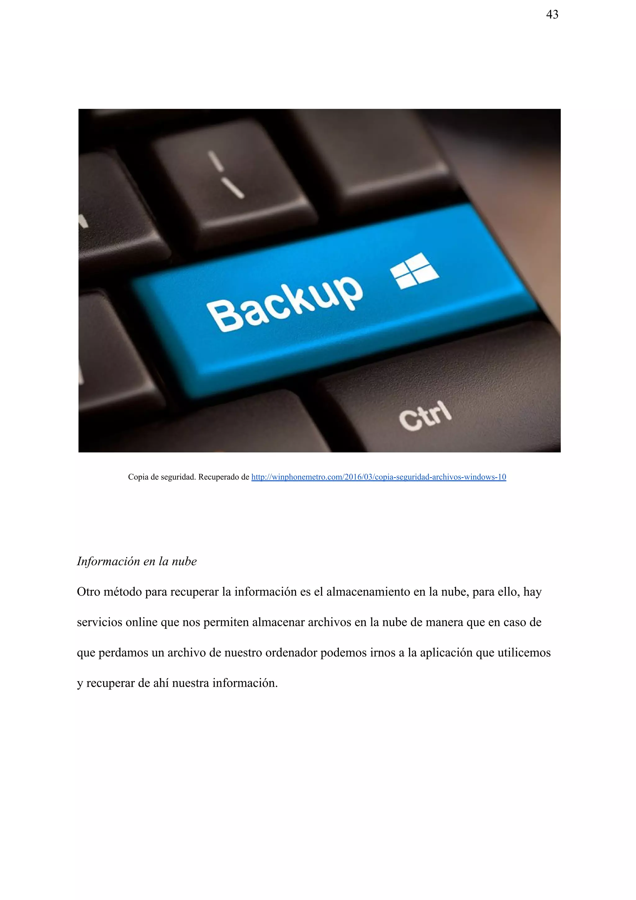 43
Copia de seguridad. Recuperado de ​http://winphonemetro.com/2016/03/copia-seguridad-archivos-windows-10
Información en la nube
Otro método para recuperar la información es el almacenamiento en la nube, para ello, hay
servicios online que nos permiten almacenar archivos en la nube de manera que en caso de
que perdamos un archivo de nuestro ordenador podemos irnos a la aplicación que utilicemos
y recuperar de ahí nuestra información.
 