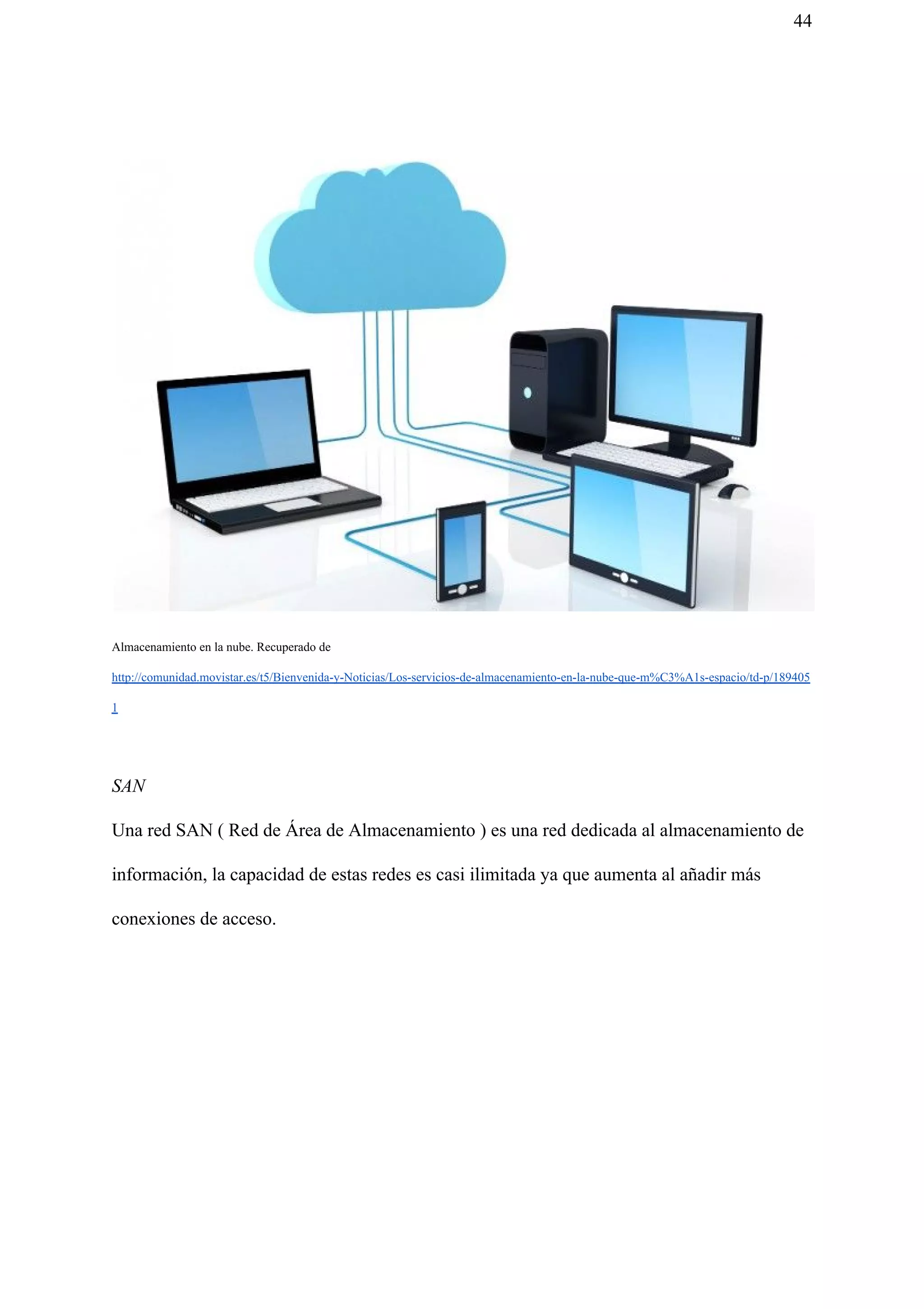 44
Almacenamiento en la nube. Recuperado de
http://comunidad.movistar.es/t5/Bienvenida-y-Noticias/Los-servicios-de-almacenamiento-en-la-nube-que-m%C3%A1s-espacio/td-p/189405
1
SAN
Una red SAN ( Red de Área de Almacenamiento ) es una red dedicada al almacenamiento de
información, la capacidad de estas redes es casi ilimitada ya que aumenta al añadir más
conexiones de acceso.
 