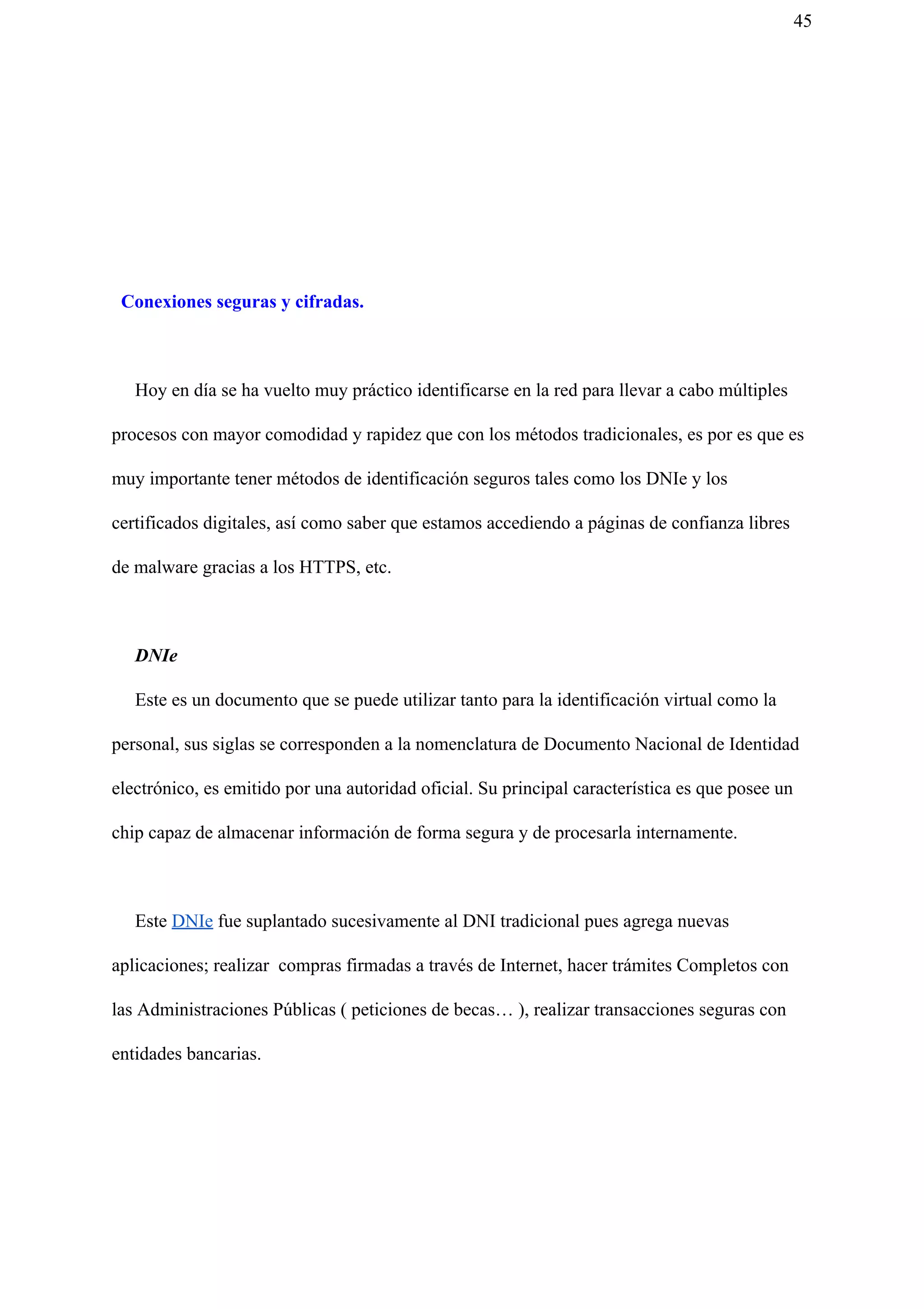 45
Conexiones seguras y cifradas.
Hoy en día se ha vuelto muy práctico identificarse en la red para llevar a cabo múltiples
procesos con mayor comodidad y rapidez que con los métodos tradicionales, es por es que es
muy importante tener métodos de identificación seguros tales como los DNIe y los
certificados digitales, así como saber que estamos accediendo a páginas de confianza libres
de malware gracias a los HTTPS, etc.
DNIe
Este es un documento que se puede utilizar tanto para la identificación virtual como la
personal, sus siglas se corresponden a la nomenclatura de Documento Nacional de Identidad
electrónico, es emitido por una autoridad oficial. Su principal característica es que posee un
chip capaz de almacenar información de forma segura y de procesarla internamente.
Este ​DNIe​ fue suplantado sucesivamente al DNI tradicional pues agrega nuevas
aplicaciones; realizar compras firmadas a través de Internet, hacer trámites Completos con
las Administraciones Públicas ( peticiones de becas… ), realizar transacciones seguras con
entidades bancarias.
 
