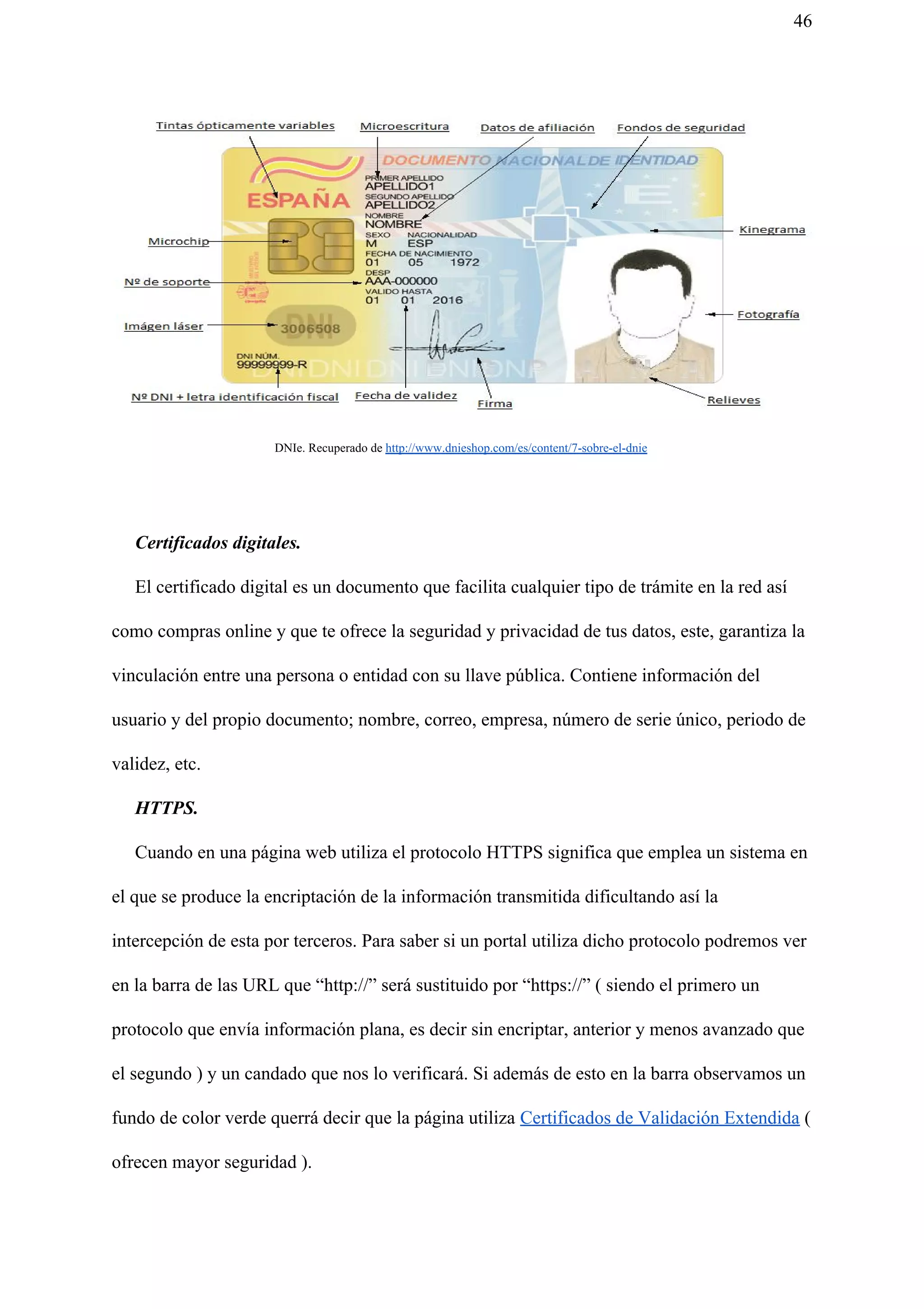 46
DNIe. Recuperado de ​http://www.dnieshop.com/es/content/7-sobre-el-dnie
Certificados digitales.
El certificado digital es un documento que facilita cualquier tipo de trámite en la red así
como compras online y que te ofrece la seguridad y privacidad de tus datos, este, garantiza la
vinculación entre una persona o entidad con su llave pública. Contiene información del
usuario y del propio documento; nombre, correo, empresa, número de serie único, periodo de
validez, etc.
HTTPS.
Cuando en una página web utiliza el protocolo HTTPS significa que emplea un sistema en
el que se produce la encriptación de la información transmitida dificultando así la
intercepción de esta por terceros. Para saber si un portal utiliza dicho protocolo podremos ver
en la barra de las URL que “http://” será sustituido por “https://” ( siendo el primero un
protocolo que envía información plana, es decir sin encriptar, anterior y menos avanzado que
el segundo ) y un candado que nos lo verificará. Si además de esto en la barra observamos un
fundo de color verde querrá decir que la página utiliza ​Certificados de Validación Extendida​ (
ofrecen mayor seguridad ).
 