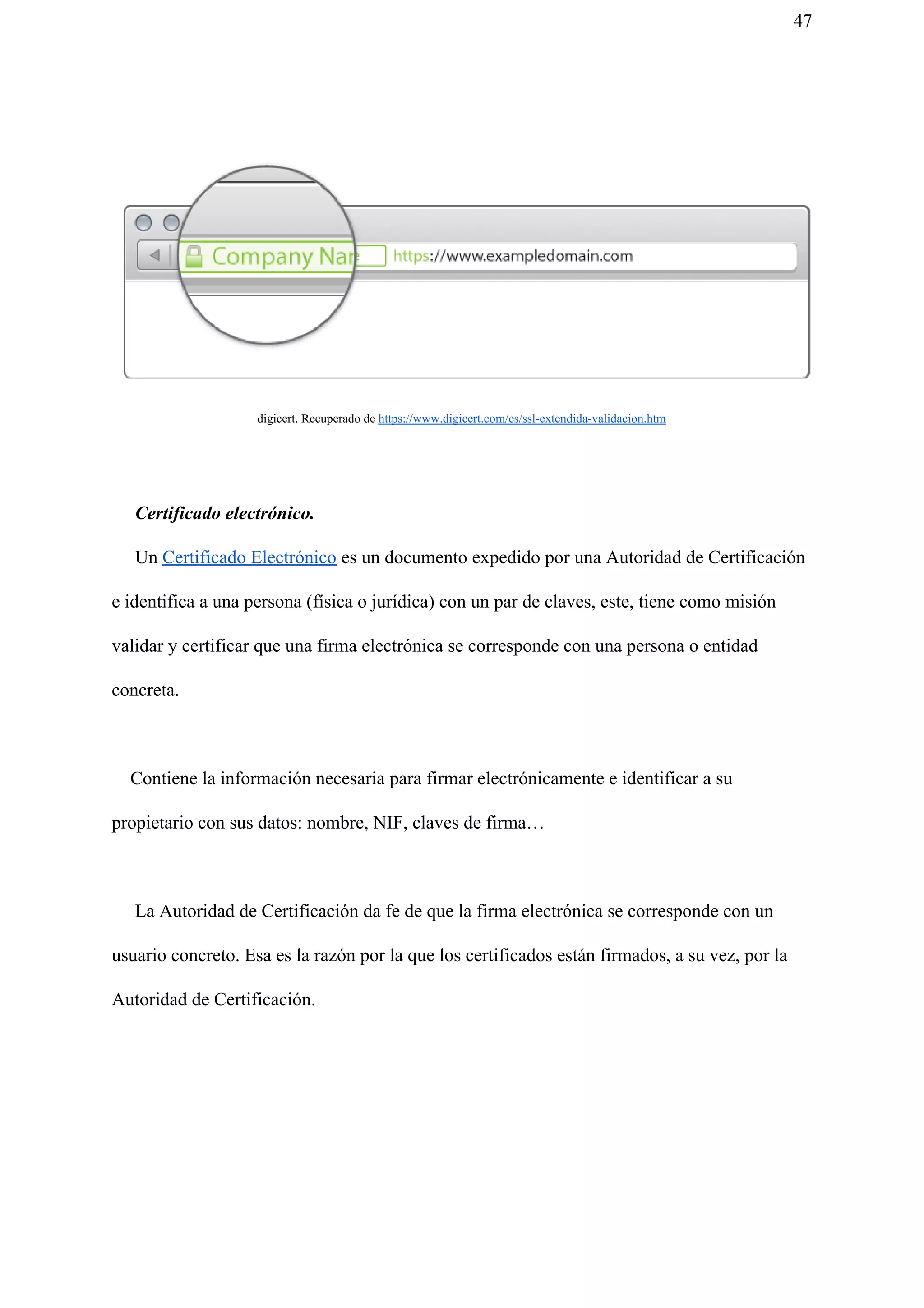 47
digicert. Recuperado de ​https://www.digicert.com/es/ssl-extendida-validacion.htm
Certificado electrónico.
Un ​Certificado Electrónico​ es un documento expedido por una Autoridad de Certificación
e identifica a una persona (física o jurídica) con un par de claves, este, tiene como misión
validar y certificar que una firma electrónica se corresponde con una persona o entidad
concreta.
Contiene la información necesaria para firmar electrónicamente e identificar a su
propietario con sus datos: nombre, NIF, claves de firma…
La Autoridad de Certificación da fe de que la firma electrónica se corresponde con un
usuario concreto. Esa es la razón por la que los certificados están firmados, a su vez, por la
Autoridad de Certificación.
 