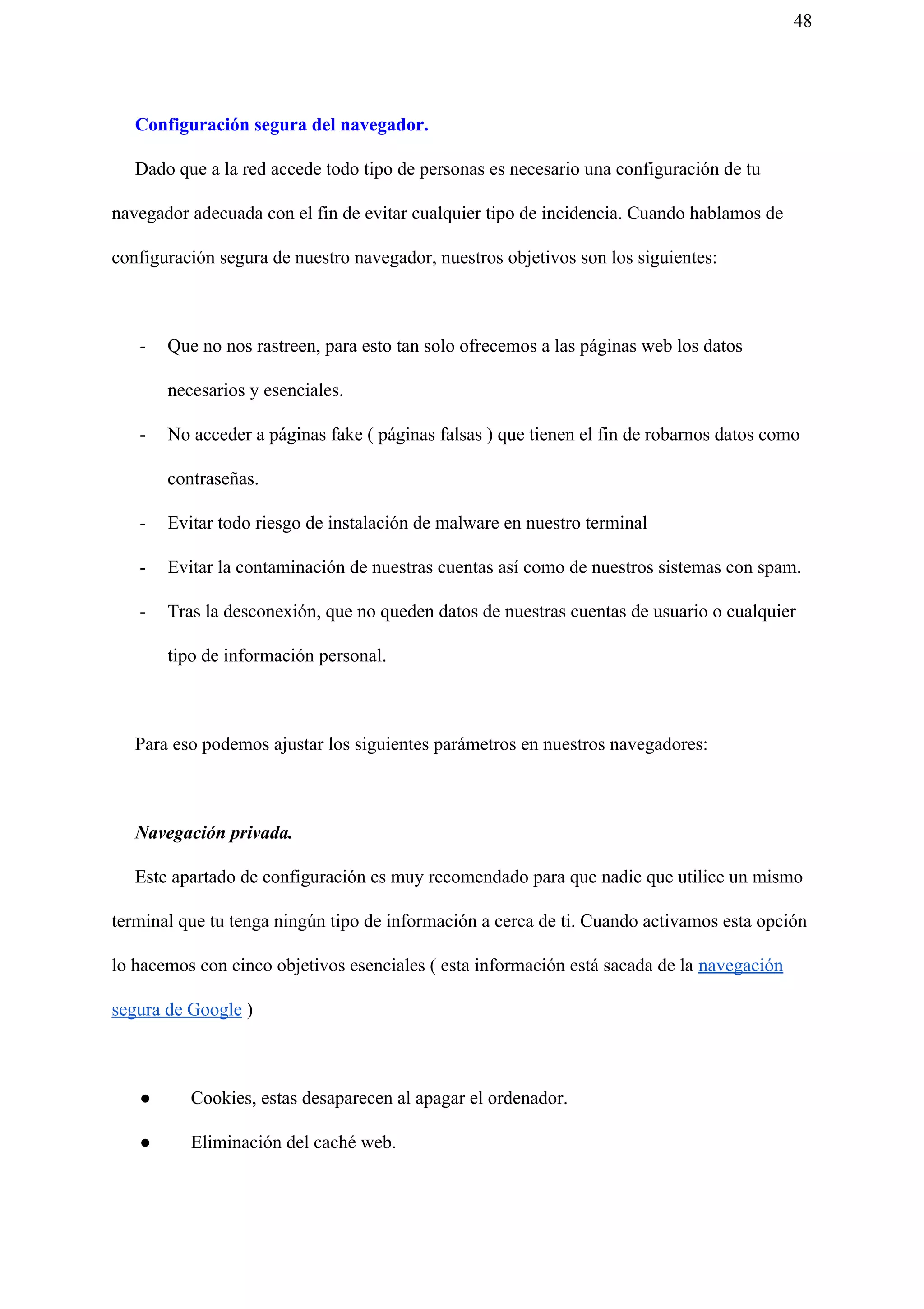 48
Configuración segura del navegador.
Dado que a la red accede todo tipo de personas es necesario una configuración de tu
navegador adecuada con el fin de evitar cualquier tipo de incidencia. Cuando hablamos de
configuración segura de nuestro navegador, nuestros objetivos son los siguientes:
- Que no nos rastreen, para esto tan solo ofrecemos a las páginas web los datos
necesarios y esenciales.
- No acceder a páginas fake ( páginas falsas ) que tienen el fin de robarnos datos como
contraseñas.
- Evitar todo riesgo de instalación de malware en nuestro terminal
- Evitar la contaminación de nuestras cuentas así como de nuestros sistemas con spam.
- Tras la desconexión, que no queden datos de nuestras cuentas de usuario o cualquier
tipo de información personal.
Para eso podemos ajustar los siguientes parámetros en nuestros navegadores:
​Navegación privada.
Este apartado de configuración es muy recomendado para que nadie que utilice un mismo
terminal que tu tenga ningún tipo de información a cerca de ti. Cuando activamos esta opción
lo hacemos con cinco objetivos esenciales ( esta información está sacada de la ​navegación
segura de Google​ )
● Cookies, estas desaparecen al apagar el ordenador.
● Eliminación del caché web.
 