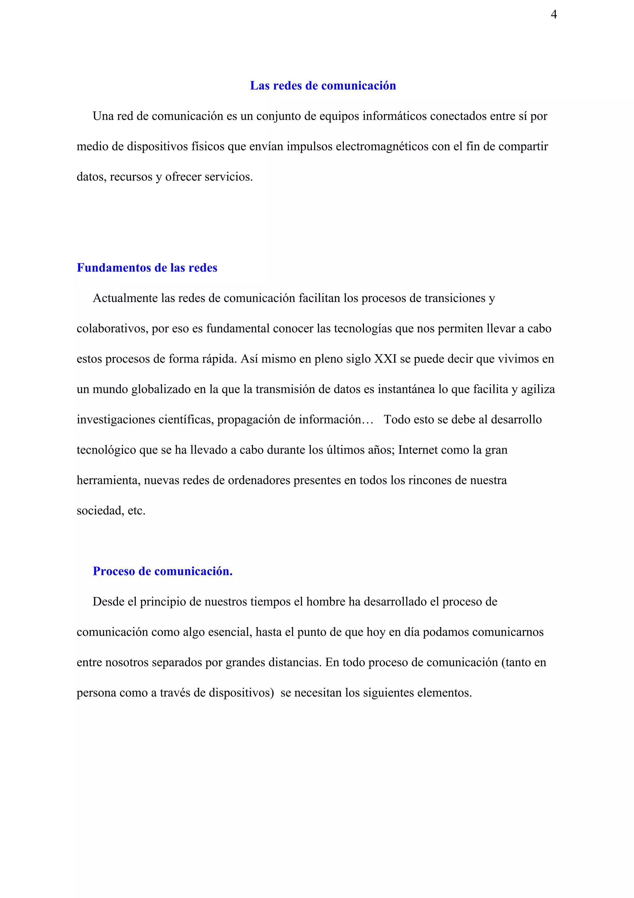 4
Las redes de comunicación
​Una red de comunicación es un conjunto de equipos informáticos conectados entre sí por
medio de dispositivos físicos que envían impulsos electromagnéticos con el fin de compartir
datos, recursos y ofrecer servicios.
Fundamentos de las redes
Actualmente las redes de comunicación facilitan los procesos de transiciones y
colaborativos, por eso es fundamental conocer las tecnologías que nos permiten llevar a cabo
estos procesos de forma rápida. Así mismo en pleno siglo XXI se puede decir que vivimos en
un mundo globalizado en la que la transmisión de datos es instantánea lo que facilita y agiliza
investigaciones científicas, propagación de información… Todo esto se debe al desarrollo
tecnológico que se ha llevado a cabo durante los últimos años; Internet como la gran
herramienta, nuevas redes de ordenadores presentes en todos los rincones de nuestra
sociedad, etc.
Proceso de comunicación.
Desde el principio de nuestros tiempos el hombre ha desarrollado el proceso de
comunicación como algo esencial, hasta el punto de que hoy en día podamos comunicarnos
entre nosotros separados por grandes distancias. En todo proceso de comunicación (tanto en
persona como a través de dispositivos) se necesitan los siguientes elementos.
 
