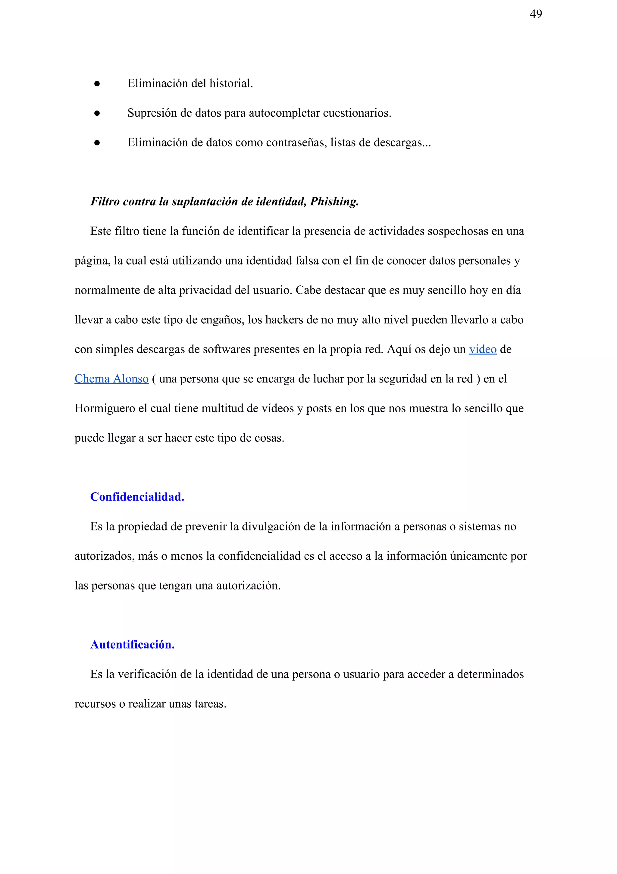 49
● Eliminación del historial.
● Supresión de datos para autocompletar cuestionarios.
● Eliminación de datos como contraseñas, listas de descargas...
Filtro contra la suplantación de identidad, Phishing.
Este filtro tiene la función de identificar la presencia de actividades sospechosas en una
página, la cual está utilizando una identidad falsa con el fin de conocer datos personales y
normalmente de alta privacidad del usuario. Cabe destacar que es muy sencillo hoy en día
llevar a cabo este tipo de engaños, los hackers de no muy alto nivel pueden llevarlo a cabo
con simples descargas de softwares presentes en la propia red. Aquí os dejo un ​video​ de
Chema Alonso​ ( una persona que se encarga de luchar por la seguridad en la red ) en el
Hormiguero el cual tiene multitud de vídeos y posts en los que nos muestra lo sencillo que
puede llegar a ser hacer este tipo de cosas.
Confidencialidad.
Es la propiedad de prevenir la divulgación de la información a personas o sistemas no
autorizados, más o menos la confidencialidad es el acceso a la información únicamente por
las personas que tengan una autorización.
Autentificación.
Es la verificación de la identidad de una persona o usuario para acceder a determinados
recursos o realizar unas tareas.
 