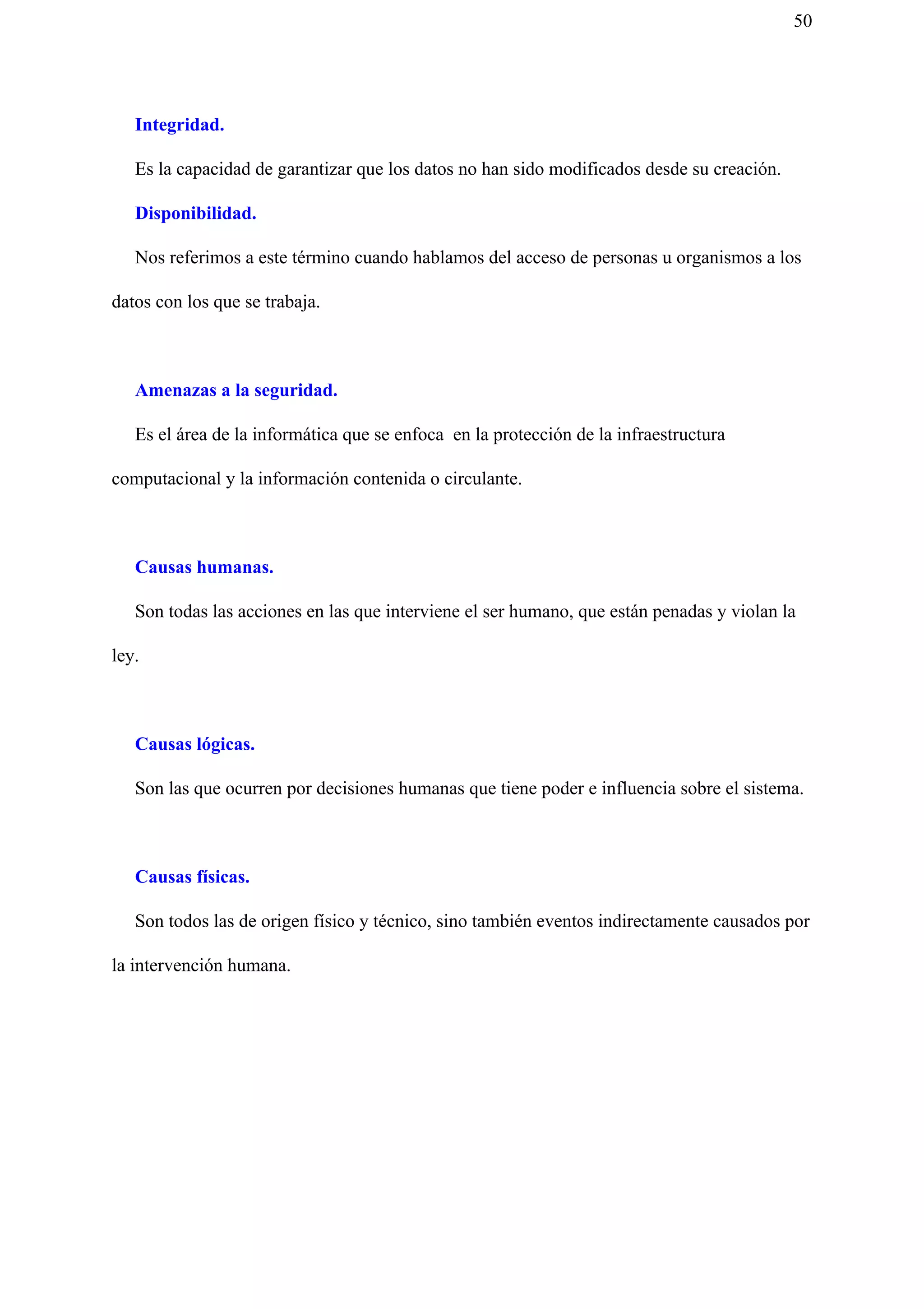 50
Integridad.
Es la capacidad de garantizar que los datos no han sido modificados desde su creación.
Disponibilidad.
Nos referimos a este término cuando hablamos del acceso de personas u organismos a los
datos con los que se trabaja.
Amenazas a la seguridad.
Es el área de la informática que se enfoca en la protección de la infraestructura
computacional y la información contenida o circulante.
Causas humanas.
Son todas las acciones en las que interviene el ser humano, que están penadas y violan la
ley.
Causas lógicas.
Son las que ocurren por decisiones humanas que tiene poder e influencia sobre el sistema.
Causas físicas.
Son todos las de origen físico y técnico, sino también eventos indirectamente causados por
la intervención humana.
 