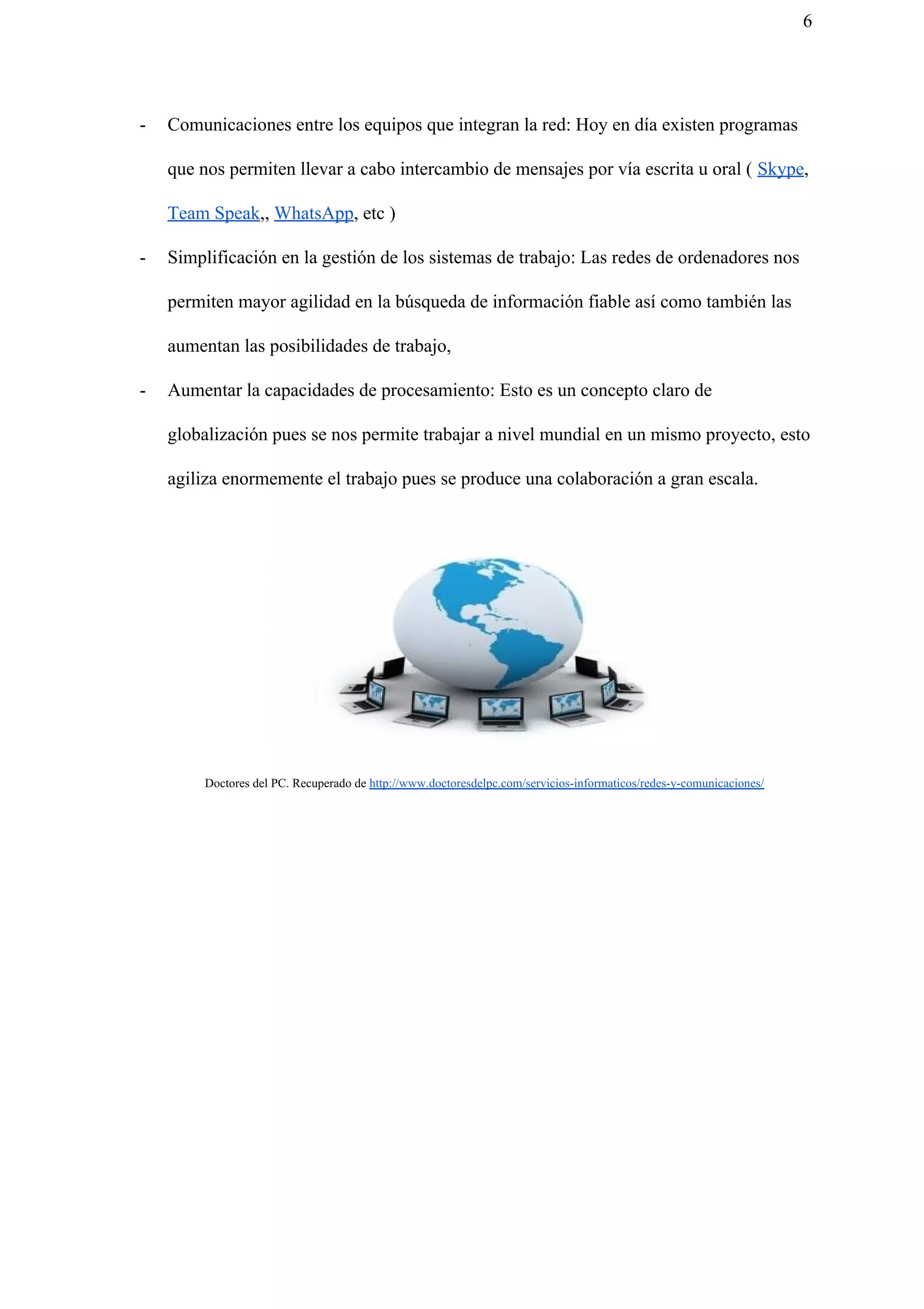 6
- Comunicaciones entre los equipos que integran la red: Hoy en día existen programas
que nos permiten llevar a cabo intercambio de mensajes por vía escrita u oral ( ​Skype​,
Team Speak​,, ​WhatsApp​, etc )
- Simplificación en la gestión de los sistemas de trabajo: Las redes de ordenadores nos
permiten mayor agilidad en la búsqueda de información fiable así como también las
aumentan las posibilidades de trabajo,
- Aumentar la capacidades de procesamiento: Esto es un concepto claro de
globalización pues se nos permite trabajar a nivel mundial en un mismo proyecto, esto
agiliza enormemente el trabajo pues se produce una colaboración a gran escala.
Doctores del PC. Recuperado de ​http://www.doctoresdelpc.com/servicios-informaticos/redes-y-comunicaciones/
 