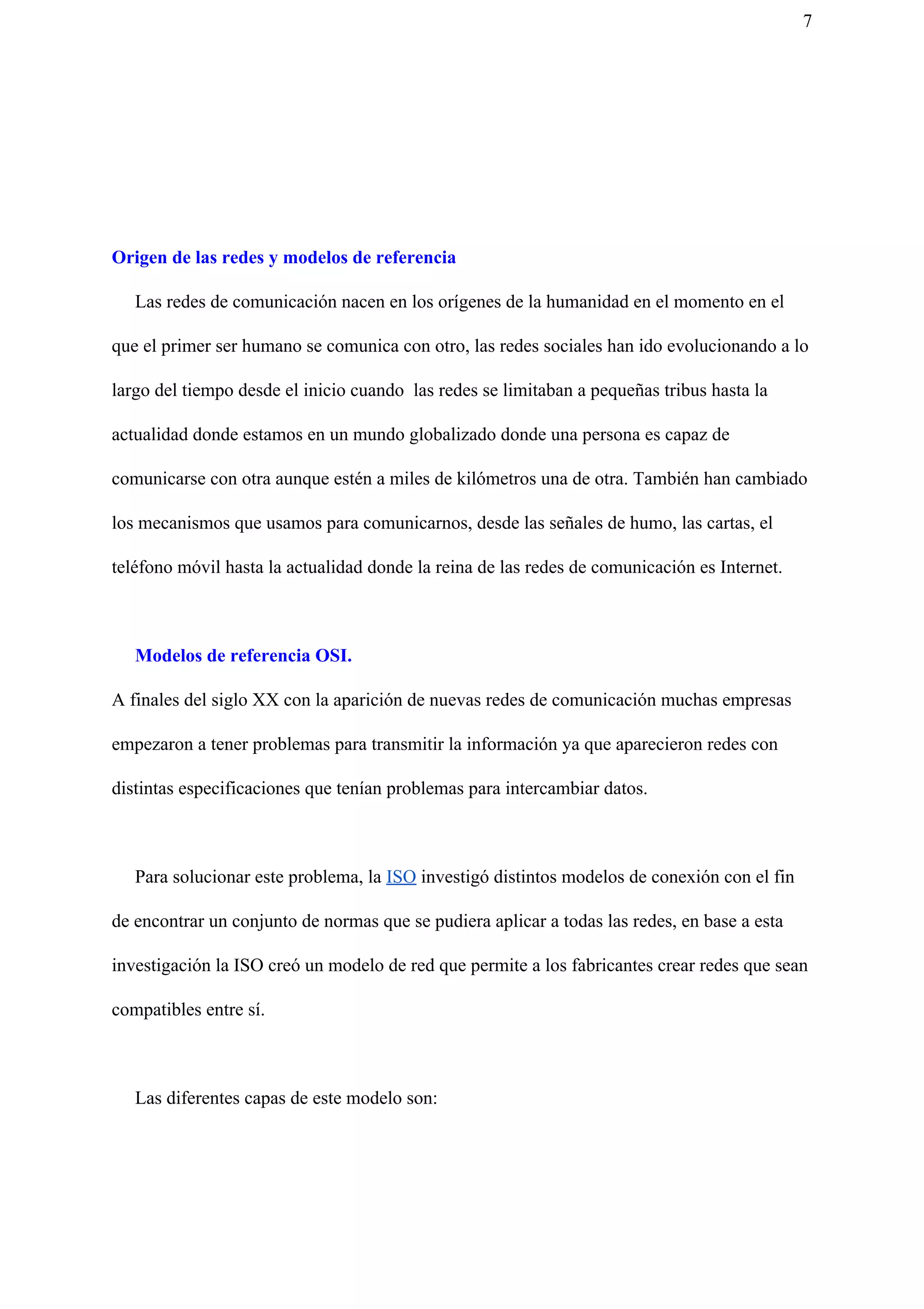 7
Origen de las redes y modelos de referencia
Las redes de comunicación nacen en los orígenes de la humanidad en el momento en el
que el primer ser humano se comunica con otro, las redes sociales han ido evolucionando a lo
largo del tiempo desde el inicio cuando las redes se limitaban a pequeñas tribus hasta la
actualidad donde estamos en un mundo globalizado donde una persona es capaz de
comunicarse con otra aunque estén a miles de kilómetros una de otra. También han cambiado
los mecanismos que usamos para comunicarnos, desde las señales de humo, las cartas, el
teléfono móvil hasta la actualidad donde la reina de las redes de comunicación es Internet.
Modelos de referencia OSI.
A finales del siglo XX con la aparición de nuevas redes de comunicación muchas empresas
empezaron a tener problemas para transmitir la información ya que aparecieron redes con
distintas especificaciones que tenían problemas para intercambiar datos.
Para solucionar este problema, la ​ISO​ investigó distintos modelos de conexión con el fin
de encontrar un conjunto de normas que se pudiera aplicar a todas las redes, en base a esta
investigación la ISO creó un modelo de red que permite a los fabricantes crear redes que sean
compatibles entre sí.
Las diferentes capas de este modelo son:
 