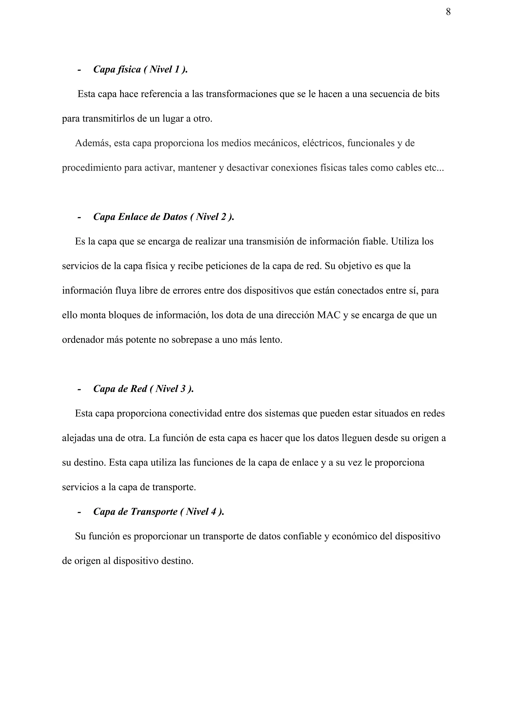 8
- Capa física ( Nivel 1 ).
Esta capa hace referencia a las transformaciones que se le hacen a una secuencia de bits
para transmitirlos de un lugar a otro.
​Además, esta capa proporciona los medios mecánicos, eléctricos, funcionales y de
procedimiento para activar, mantener y desactivar conexiones físicas tales como cables etc...
- Capa Enlace de Datos ( Nivel 2 ).
Es la capa que se encarga de realizar una transmisión de información fiable. Utiliza los
servicios de la capa física y recibe peticiones de la capa de red. Su objetivo es que la
información fluya libre de errores entre dos dispositivos que están conectados entre sí, para
ello monta bloques de información, los dota de una dirección MAC y se encarga de que un
ordenador más potente no sobrepase a uno más lento.
- Capa de Red ( Nivel 3 ).
Esta capa proporciona conectividad entre dos sistemas que pueden estar situados en redes
alejadas una de otra. La función de esta capa es hacer que los datos lleguen desde su origen a
su destino. Esta capa utiliza las funciones de la capa de enlace y a su vez le proporciona
servicios a la capa de transporte.
- Capa de Transporte ( Nivel 4 ).
Su función es proporcionar un transporte de datos confiable y económico del dispositivo
de origen al dispositivo destino.
 