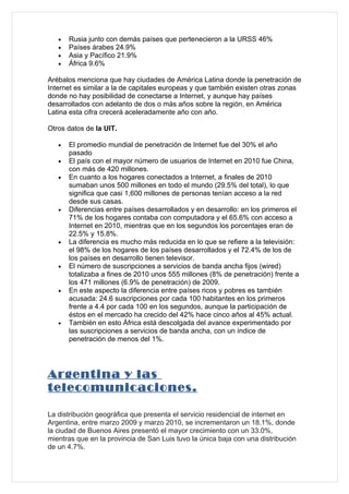 •   Rusia junto con demás países que pertenecieron a la URSS 46%
   •   Países árabes 24.9%
   •   Asia y Pacífico 21.9%
   •   África 9.6%

Arébalos menciona que hay ciudades de América Latina donde la penetración de
Internet es similar a la de capitales europeas y que también existen otras zonas
donde no hay posibilidad de conectarse a Internet, y aunque hay países
desarrollados con adelanto de dos o más años sobre la región, en América
Latina esta cifra crecerá aceleradamente año con año.

Otros datos de la UIT.

   •   El promedio mundial de penetración de Internet fue del 30% el año
       pasado
   •   El país con el mayor número de usuarios de Internet en 2010 fue China,
       con más de 420 millones.
   •   En cuanto a los hogares conectados a Internet, a finales de 2010
       sumaban unos 500 millones en todo el mundo (29.5% del total), lo que
       significa que casi 1,600 millones de personas tenían acceso a la red
       desde sus casas.
   •   Diferencias entre países desarrollados y en desarrollo: en los primeros el
       71% de los hogares contaba con computadora y el 65.6% con acceso a
       Internet en 2010, mientras que en los segundos los porcentajes eran de
       22.5% y 15.8%.
   •   La diferencia es mucho más reducida en lo que se refiere a la televisión:
       el 98% de los hogares de los países desarrollados y el 72.4% de los de
       los países en desarrollo tienen televisor.
   •   El número de suscripciones a servicios de banda ancha fijos (wired)
       totalizaba a fines de 2010 unos 555 millones (8% de penetración) frente a
       los 471 millones (6.9% de penetración) de 2009.
   •   En este aspecto la diferencia entre países ricos y pobres es también
       acusada: 24.6 suscripciones por cada 100 habitantes en los primeros
       frente a 4.4 por cada 100 en los segundos, aunque la participación de
       éstos en el mercado ha crecido del 42% hace cinco años al 45% actual.
   •   También en esto África está descolgada del avance experimentado por
       las suscripciones a servicios de banda ancha, con un índice de
       penetración de menos del 1%.




Argentina y las
telecomunicaciones.

La distribución geográfica que presenta el servicio residencial de internet en
Argentina, entre marzo 2009 y marzo 2010, se incrementaron un 18.1%, donde
la ciudad de Buenos Aires presentó el mayor crecimiento con un 33.0%,
mientras que en la provincia de San Luis tuvo la única baja con una distribución
de un 4.7%.
 
