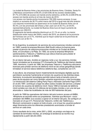 La ciudad de Buenos Aries y las provincias de Buenos Aires, Córdoba, Santa Fe
y Mendoza concentraron el 85,5% (3.524.038) de los acceso residenciales,
87.7% (315.060) de acceso con banda ancha estrecha y el 85.3% (3.208.978) de
acceso con banda ancha en el mes de marzo de 2010.
Los acceso con banda ancha incorporaron 792.206 nuevos accesos, lo que
implicó un aumento de 26.7% entre marzo del 2010 e igual mes del año anterior.
Los mayores incrementos se observaron en la ciudad de Buenos Aires con el
50.3% y en las provincias del Chaco y San Juan con el 35.1% y el 34.6%
representativamente. La ciudad de Buenos Aires tuvo el mayor aumento de
accesos con 359.610.
El segmento de banda estrecha disminuyó un 31.1% en un año. La menor
distribución entre marzo del 2009 y marzo del 2010, se observó en la provincia
de Formosa con un 6.7%, mientras que la mayor caída fue en la provincia de
Santa Fe con el 56.1%.


En la Argentina, la prestación de servicios de comunicaciones móviles comenzó
en 1989, cuando la empresa Movicom (Bell South) obtuvo la licencia para
prestar el servicio de radiocomunicaciones móviles en la Ciudad de Buenos
Aires, el Conurbano y la Plata. En 1993, se suma la empresa Miniphone
(perteneciente a Telecom y Telefónica) que obtuvo licencia para prestar el
servicio solamente en el AMBA.

En el interior del país, dividido en regiones norte y sur, los servicios móviles
fueron brindados por la empresa CTI (Compañía de Teléfonos del Interior) desde
1995. Asimismo, a partir de 1996, las empresas Telecom y Telefónica obtuvieron
licencias para prestar servicio de telefonía móvil en las zonas geográficas donde
brindaban el servicio básico telefónico (telefonía fija), compitiendo con CTI.

A esa altura, las empresas fueron implementando tecnologías digitales que les
permitieron aumentar fuertemente el número de usuarios en las distintas áreas.
Asimismo, la evolución tecnológica permitió reducir tanto el tamaño como el
peso de los equipos así como también volverlos ergonómicos y más funcionales.
La introducción del sistema Calling Party Pays o Abonado Llamante Paga (CPP)
en el año 1997, contribuyó a bajar los altos costos iniciales del servicio y ampliar
el número de usuarios de telefonía móvil. Hacia 1998 el mercado de telefonía
móvil contaba con más de 2,5 millones de terminales móviles y con una red que
alcanzaba a todas las localidades de más de 500 habitantes del país.

A partir de 1999 los operadores del interior del país tuvieron acceso al AMBA,
 Miniphone se escindió entre sus propietarias, mientras que Movicom –único
prestador del AMBA- tuvo acceso a operar en el interior del país. Se configuró un
mercado en el que CTI, Personal (de Telecom), Unifón (de Telefónica) y
Movicom comenzaron a operar en todo el país, y en el que los usuarios pudieron
elegir libremente entre los diferentes prestadores autorizados a brindar el
servicio en cada área.

Como resultado de la crisis, entre 2001 y 2002, se produjo una baja en la
cantidad de terminales móviles, sin embargo la tendencia se revirtió muy
rápidamente a partir del año 2003.
 