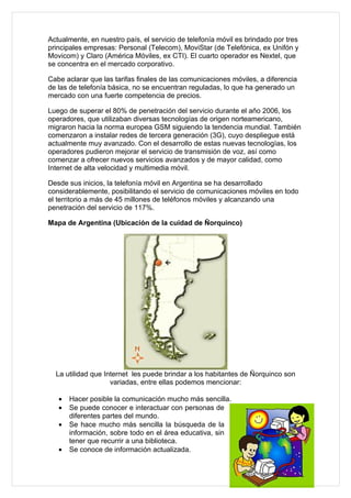 Actualmente, en nuestro país, el servicio de telefonía móvil es brindado por tres
principales empresas: Personal (Telecom), MoviStar (de Telefónica, ex Unifón y
Movicom) y Claro (América Móviles, ex CTI). El cuarto operador es Nextel, que
se concentra en el mercado corporativo.

Cabe aclarar que las tarifas finales de las comunicaciones móviles, a diferencia
de las de telefonía básica, no se encuentran reguladas, lo que ha generado un
mercado con una fuerte competencia de precios.

Luego de superar el 80% de penetración del servicio durante el año 2006, los
operadores, que utilizaban diversas tecnologías de origen norteamericano,
migraron hacia la norma europea GSM siguiendo la tendencia mundial. También
comenzaron a instalar redes de tercera generación (3G), cuyo despliegue está
actualmente muy avanzado. Con el desarrollo de estas nuevas tecnologías, los
operadores pudieron mejorar el servicio de transmisión de voz, así como
comenzar a ofrecer nuevos servicios avanzados y de mayor calidad, como
Internet de alta velocidad y multimedia móvil.

Desde sus inicios, la telefonía móvil en Argentina se ha desarrollado
considerablemente, posibilitando el servicio de comunicaciones móviles en todo
el territorio a más de 45 millones de teléfonos móviles y alcanzando una
penetración del servicio de 117%.

Mapa de Argentina (Ubicación de la cuidad de Ñorquinco)




  La utilidad que Internet les puede brindar a los habitantes de Ñorquinco son
                    variadas, entre ellas podemos mencionar:

   •   Hacer posible la comunicación mucho más sencilla.
   •   Se puede conocer e interactuar con personas de
       diferentes partes del mundo.
   •   Se hace mucho más sencilla la búsqueda de la
       información, sobre todo en el área educativa, sin
       tener que recurrir a una biblioteca.
   •   Se conoce de información actualizada.
 
