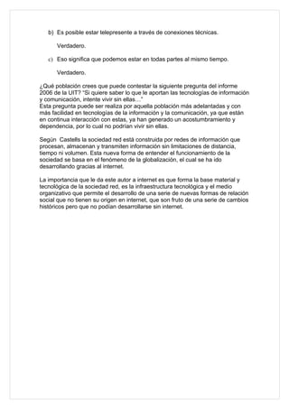 b) Es posible estar telepresente a través de conexiones técnicas.

      Verdadero.

   c) Eso significa que podemos estar en todas partes al mismo tiempo.

      Verdadero.

¿Qué población crees que puede contestar la siguiente pregunta del informe
2006 de la UIT? “Si quiere saber lo que le aportan las tecnologías de información
y comunicación, intente vivir sin ellas…”
Esta pregunta puede ser realiza por aquella población más adelantadas y con
más facilidad en tecnologías de la información y la comunicación, ya que están
en continua interacción con estas, ya han generado un acostumbramiento y
dependencia, por lo cual no podrían vivir sin ellas.

Según Castells la sociedad red está construida por redes de información que
procesan, almacenan y transmiten información sin limitaciones de distancia,
tiempo ni volumen. Esta nueva forma de entender el funcionamiento de la
sociedad se basa en el fenómeno de la globalización, el cual se ha ido
desarrollando gracias al internet.

La importancia que le da este autor a internet es que forma la base material y
tecnológica de la sociedad red, es la infraestructura tecnológica y el medio
organizativo que permite el desarrollo de una serie de nuevas formas de relación
social que no tienen su origen en internet, que son fruto de una serie de cambios
históricos pero que no podían desarrollarse sin internet.
 