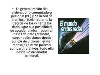 La generalización del ordenador o computadora personal (PC) y de la red de área local (LAN) durante la década de los ochenta ha dado lugar a la posibilidad de acceder a información en bases de datos remotas, cargar aplicaciones desde puntos de ultramar, enviar mensajes a otros países y compartir archivos, todo ello desde un ordenador personal.