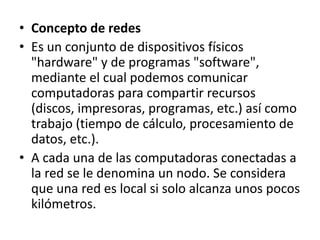 Concepto de redesEs un conjunto de dispositivos físicos "hardware" y de programas "software", mediante el cual podemos comunicar computadoras para compartir recursos (discos, impresoras, programas, etc.) así como trabajo (tiempo de cálculo, procesamiento de datos, etc.).A cada una de las computadoras conectadas a la red se le denomina un nodo. Se considera que una red es local si solo alcanza unos pocos kilómetros.