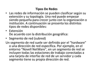 Tipos De RedesLas redes de información se pueden clasificar según su extensión y su topología. Una red puede empezar siendo pequeña para crecer junto con la organización o institución. A continuación se presenta los distintos tipos de redes disponibles:ExtensiónDe acuerdo con la distribución geográfica:Segmento de red (subred)Un segmento de red suele ser definido por el "hardware" o una dirección de red específica. Por ejemplo, en el entorno "Novell NetWare", en un segmento de red se incluyen todas las estaciones de trabajo conectadas a una tarjeta de interfaz de red de un servidor y cada segmento tiene su propia dirección de red.