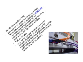 Red de área locales (LAN)Una LAN es un segmento de red que tiene conectadas estaciones de trabajo y servidores o un conjunto de segmentos de red interconectados, generalmente dentro de la misma zona. Por ejemplo un edificio.Red de campusUna red de campus se extiende a otros edificios dentro de un campus o área industrial. Los diversos segmentos o LAN de cada edificio suelen conectarse mediante cables de la red de soporte.