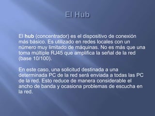 El hub (concentrador) es el dispositivo de conexión
más básico. Es utilizado en redes locales con un
número muy limitado de máquinas. No es más que una
toma múltiple RJ45 que amplifica la señal de la red
(base 10/100).

En este caso, una solicitud destinada a una
determinada PC de la red será enviada a todas las PC
de la red. Esto reduce de manera considerable el
ancho de banda y ocasiona problemas de escucha en
la red.
 