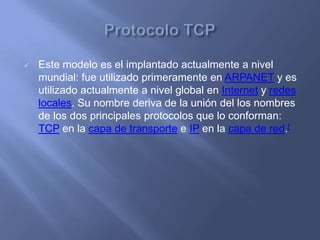    Este modelo es el implantado actualmente a nivel
    mundial: fue utilizado primeramente en ARPANET y es
    utilizado actualmente a nivel global en Internet y redes
    locales. Su nombre deriva de la unión del los nombres
    de los dos principales protocolos que lo conforman:
    TCP en la capa de transporte e IP en la capa de red.[
 