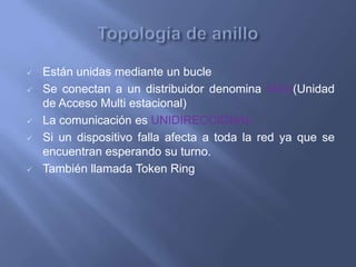    Están unidas mediante un bucle
   Se conectan a un distribuidor denomina MAU(Unidad
    de Acceso Multi estacional)
   La comunicación es UNIDIRECCIONAL
   Si un dispositivo falla afecta a toda la red ya que se
    encuentran esperando su turno.
   También llamada Token Ring
 