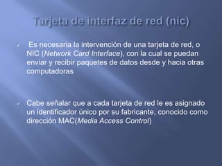     Es necesaria la intervención de una tarjeta de red, o
    NIC (Network Card Interface), con la cual se puedan
    enviar y recibir paquetes de datos desde y hacia otras
    computadoras



   Cabe señalar que a cada tarjeta de red le es asignado
    un identificador único por su fabricante, conocido como
    dirección MAC(Media Access Control)
 