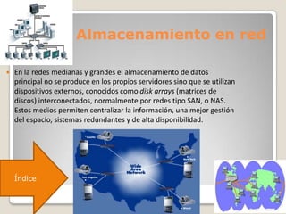 Almacenamiento en red
 En la redes medianas y grandes el almacenamiento de datos
principal no se produce en los propios servidores sino que se utilizan
dispositivos externos, conocidos como disk arrays (matrices de
discos) interconectados, normalmente por redes tipo SAN, o NAS.
Estos medios permiten centralizar la información, una mejor gestión
del espacio, sistemas redundantes y de alta disponibilidad.
Índice
 