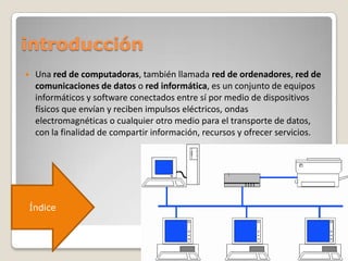 introducción
 Una red de computadoras, también llamada red de ordenadores, red de
comunicaciones de datos o red informática, es un conjunto de equipos
informáticos y software conectados entre sí por medio de dispositivos
físicos que envían y reciben impulsos eléctricos, ondas
electromagnéticas o cualquier otro medio para el transporte de datos,
con la finalidad de compartir información, recursos y ofrecer servicios.
Índice
 