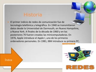 Historia
 El primer indicio de redes de comunicación fue de
tecnología telefónica y telegráfica. En 1940 se transmitieron
datos desde la Universidad de Darmouth, en Nuevo Hampshire,
a Nueva York. A finales de la década de 1960 y en los
posteriores 70 fueron creadas las minicomputadoras. En
1976, Apple introduce el Apple I, uno de los primeros
ordenadores personales. En 1981, IBM introduce su primera PC.
Índice
 