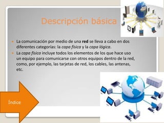 Descripción básica
 La comunicación por medio de una red se lleva a cabo en dos
diferentes categorías: la capa física y la capa lógica.
 La capa física incluye todos los elementos de los que hace uso
un equipo para comunicarse con otros equipos dentro de la red,
como, por ejemplo, las tarjetas de red, los cables, las antenas,
etc.
Índice
 