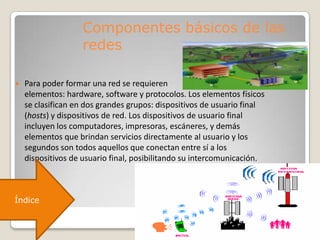 Componentes básicos de las
redes
 Para poder formar una red se requieren
elementos: hardware, software y protocolos. Los elementos físicos
se clasifican en dos grandes grupos: dispositivos de usuario final
(hosts) y dispositivos de red. Los dispositivos de usuario final
incluyen los computadores, impresoras, escáneres, y demás
elementos que brindan servicios directamente al usuario y los
segundos son todos aquellos que conectan entre sí a los
dispositivos de usuario final, posibilitando su intercomunicación.
Índice
 