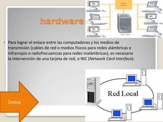 hardware
 Para lograr el enlace entre las computadoras y los medios de
transmisión (cables de red o medios físicos para redes alámbricas e
infrarrojos o radiofrecuencias para redes inalámbricas), es necesaria
la intervención de una tarjeta de red, o NIC (Network Card Interface).
Índice
 