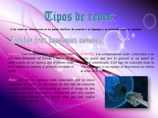 A las redes de comunicación se las puede clasificar de acuerdo a su topología y su extensión según su topología:
Anillos: Las computadoras están unidas unas
con otras formando un circulo a través de un
cable común de tal manera que el último nodo
de la cadena se conecta al primero cerrando el
anillo.
Estrella: Las computadoras están conectadas a un
único punto que por lo general es un panel de
control centralizado. Este tipo de conexión tiene la
ventaja de que si un equipo se desconecta no afecta
al resto de la red.
Bus: En este los equipos están conectados por un único
segmento de cable. La desventaja de este tipo de conexión
es que al transmitir información se corre el riesgo de que
choque con otra información transmitida por otro equipo
y haya que esperar cierto tiempo para que este vuelva
a enviar información.
 