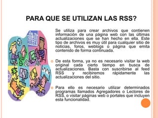 PARA QUE SE UTILIZAN LAS RSS?
Se utiliza para crear archivos que contienen
información de una página web con las últimas
actualizaciones que se han hecho en ella. Este
tipo de archivos es muy útil para cualquier sitio de
noticias, foros, weblogs o página que emita
contenido de forma continuada.
 De esta forma, ya no es necesario visitar la web
original cada cierto tiempo en busca de
actualizaciones. Basta con suscribirse al feed
RSS y recibiremos rápidamente las
actualizaciones del sitio.
 Para ello es necesario utilizar determinados
programas llamados Agregadores o Lectores de
RSS, o visitar páginas web o portales que incluyen
esta funcionalidad.
 
