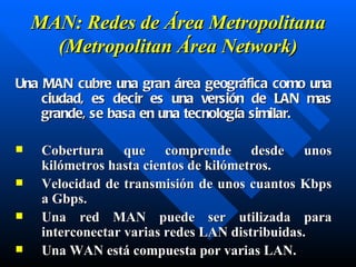 MAN: Redes de Área Metropolitana (Metropolitan Área Network) Una MAN cubre una gran área geográfica como una ciudad, es decir es una versión de LAN mas grande, se basa en una tecnología similar. C obertura que comprende desde unos kilómetros hasta cientos de kilómetros . V elocidad de transmisión de unos cuantos Kbps a Gbps.  Una red MAN puede ser utilizada para interconectar varias redes LAN distribuidas. Una WAN está compuesta por varias LAN. 