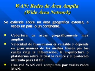 W AN: Redes de Área  Amplia   ( Wide  Área Network) Se extiende sobre un área geográfica extensa, a veces un país, o un continente. C obertura en áreas geográficamente muy amplias . V elocidad de transmisión es variable y depende en gran manera de los medios físicos por los cuales viaje la información , l a arquitectura o plataforma sobre la cual lo realice y el protocolo utilizado para tal fin. Una red WAN está compuesta por varias redes MAN. 