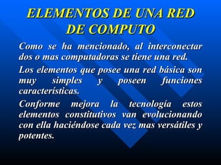 ELEMENTOS DE UNA RED DE COMPUTO Como se ha mencionado, al interconectar dos o mas computadoras se tiene una red.  Los elementos que posee una red básica son muy simples y poseen funciones características.  Conforme mejora la tecnología estos elementos constitutivos van evolucionando con ella haciéndose cada vez mas versátiles y potentes. 