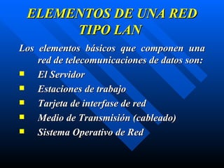 ELEMENTOS DE UNA RED TIPO LAN Los elementos básicos que componen una red de telecomunicaciones de datos son: El Servidor Estaciones de trabajo Tarjeta de interfase de red Medio de Transmisión ( cableado ) Sistema Operativo de Red 