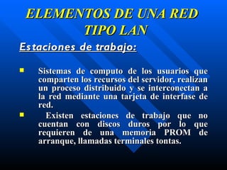 ELEMENTOS DE UNA RED   TIPO LAN Estaciones de trabajo : S istemas de computo de  los  usuarios que comparten los recursos del servidor, realizan un proceso distribuido y se interconectan a la red mediante una tarjeta de interfase de red. Existen estaciones de trabajo que no cuentan con discos duros por lo que requieren de una memoria PROM de arranque,  llamadas terminales tontas. 