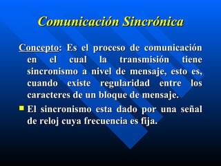Comunicación Sincrónica Concepto : Es el  proceso de comunicación en el cual la transmisión tiene sincronismo a nivel de mensaje, esto es, cuando existe regularidad entre los caracteres de un bloque de mensaje. El sincronismo esta dado por una señal de reloj cuya frecuencia es fija. 