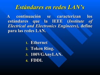 Estándares en  redes  LAN’s A continuación se caracterizan los estándares que la IEEE  ( Institute of Electrical and Electronics Engineers ),  define para las redes LAN. Ethernet Token Ring. 100VGAnyLAN. FDDI. 