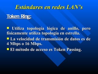 Estándares en  redes  LAN’s Token Ring: Utiliza topología lógica de anillo, pero físicamente utiliza topología en estrella. La velocidad de transmisión de datos es de 4 Mbps o 16 Mbps. El método de acceso es Token Passing. 