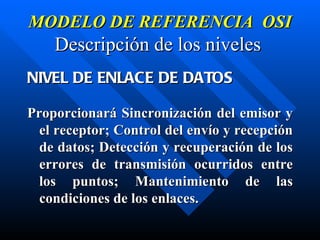 MODELO DE REFERENCIA  OSI Descripción de los niveles   NIVEL DE ENLACE DE DATOS Proporcionará Sincronización del emisor y el receptor; Control del envío y recepción de datos; Detección y recuperación de los errores de transmisión ocurridos entre los puntos; Mantenimiento de las condiciones de los enlaces. 