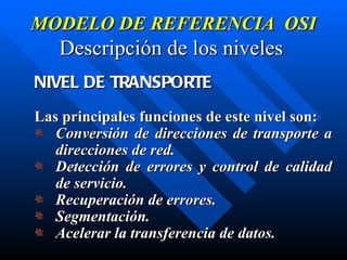 MODELO DE REFERENCIA  OSI Descripción de los niveles   NIVEL DE TRANSPORTE Las principales funciones de este nivel son: Conversión de direcciones de transporte a direcciones de red. Detección de errores y control de calidad de servicio. Recuperación de errores. Segmentación. Acelerar la transferencia de datos. 
