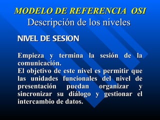 MODELO DE REFERENCIA  OSI Descripción de los niveles   NIVEL DE SESION Empieza y termina la sesión de la comunicación.  El objetivo de este nivel es permitir que las unidades funcionales del nivel de presentación puedan organizar y sincronizar su di á logo y gestionar el intercambio de datos. 