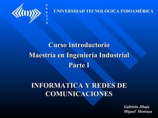Curso Introductorio Maestría en Ingeniería Industrial Parte I INFORMATICA Y REDES DE COMUNICACIONES UNIVERSIDAD TECNOLÓGICA INDOAMÉRICA Gabriela Jibaja Miguel  Montoya 