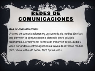 REDES DE
COMUNICACIONES
Red de comunicaciones
Una red de comunicaciones es un conjunto de medios técnicos
que permiten la comunicación a distancia entre equipos
autónomos. Normalmente se trata de transmitir datos, audio y
video por ondas electromagnéticas a través de diversos medios
(aire, vacío, cable de cobre, fibra óptica, etc.)
 