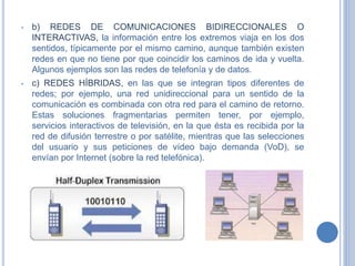 • b) REDES DE COMUNICACIONES BIDIRECCIONALES O
INTERACTIVAS, la información entre los extremos viaja en los dos
sentidos, típicamente por el mismo camino, aunque también existen
redes en que no tiene por que coincidir los caminos de ida y vuelta.
Algunos ejemplos son las redes de telefonía y de datos.
• c) REDES HÍBRIDAS, en las que se integran tipos diferentes de
redes; por ejemplo, una red unidireccional para un sentido de la
comunicación es combinada con otra red para el camino de retorno.
Estas soluciones fragmentarias permiten tener, por ejemplo,
servicios interactivos de televisión, en la que ésta es recibida por la
red de difusión terrestre o por satélite, mientras que las selecciones
del usuario y sus peticiones de vídeo bajo demanda (VoD), se
envían por Internet (sobre la red telefónica).
 