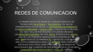 REDES DE COMUNICACION
EL PRIMER INDICIO DE REDES DE COMUNICACIÓN FUE DE
TECNOLOGÍA TELEFÓNICA Y TELEGRÁFICA. EN 1940 SE
TRANSMITIERON DATOS DESDE LA UNIVERSIDAD DE DARMOUTH,
EN NUEVO HAMPSHIRE, A NUEVA YORK. A FINALES DE LA DÉCADA
DE 1960 Y EN LOS POSTERIORES 70 FUERON CREADAS
LAS MINICOMPUTADORAS. EN 1976, APPLE INTRODUCE EL APPLE I,
UNO DE LOS PRIMEROS ORDENADORES PERSONALES. EN
1981, IBMINTRODUCE SU PRIMERA PC. A MITAD DE LA DÉCADA DE
1980 LAS PC COMIENZAN A USAR LOS MÓDEMS PARA COMPARTIR
ARCHIVOS CON OTRAS COMPUTADORAS, EN UN RANGO DE
VELOCIDADES QUE COMENZÓ EN 1200 BPS Y LLEGÓ A LOS 56 KBPS
(COMUNICACIÓN PUNTO A PUNTO O DIAL-UP), CUANDO
 