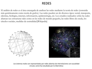 REDES
El análisis de redes es el área encargada de analizar las redes mediante la teoría de redes (conocida
más genéricamente como teoría de grafos). Las redes pueden ser de diversos tipos: social, transporte,
eléctrica, biológica, internet, información, epidemiología, etc. Los estudios realizados sobre las redes
abarcan sus estructuras tales como en las redes de mundo pequeño, las redes libres de escala, los
círculos sociales, medidas de centralidad.[Wikipedia]
Los sistemas reales son representados por redes abiertas de interrelaciones con causalidad
circular, como fue estudiado por la Cibernética
 