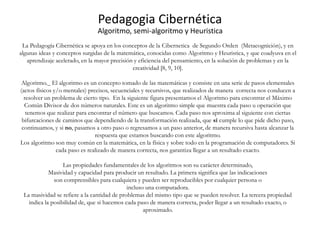 La Pedagogía Cibernética se apoya en los conceptos de la Cibernetica de Segundo Orden (Metacognición), y en
algunas ideas y conceptos surgidas de la matemática, conocidas como Algoritmo y Heuristica, y que coadyuva en el
aprendizaje acelerado, en la mayor precisión y eficiencia del pensamiento, en la solución de problemas y en la
creatividad [8, 9, 10].
Algoritmo._ El algoritmo es un concepto tomado de las matemáticas y consiste en una serie de pasos elementales
(actos físicos y/o mentales) precisos, secuenciales y recursivos, que realizados de manera correcta nos conducen a
resolver un problema de cierto tipo. En la siguiente figura presentamos el Algoritmo para encontrar el Máximo
Común Divisor de dos números naturales. Este es un algoritmo simple que muestra cada paso u operación que
tenemos que realizar para encontrar el número que buscamos. Cada paso nos aproxima al siguiente con ciertas
bifurcaciones de caminos que dependiendo de la transformación realizada, que sí cumple lo que pide dicho paso,
continuamos, y si no, pasamos a otro paso o regresamos a un paso anterior, de manera recursiva hasta alcanzar la
respuesta que estamos buscando con este algoritmo.
Los algoritmo son muy común en la matemática, en la física y sobre todo en la programación de computadores. Si
cada paso es realizado de manera correcta, nos garantiza llegar a un resultado exacto.
Las propiedades fundamentales de los algoritmos son su carácter determinado,
Masividad y capacidad para producir un resultado. La primera significa que las indicaciones
son comprensibles para cualquiera y pueden ser reproducibles por cualquier persona o
incluso una computadora.
La masividad se refiere a la cantidad de problemas del mismo tipo que se pueden resolver. La tercera propiedad
indica la posibilidad de, que si hacemos cada paso de manera correcta, poder llegar a un resultado exacto, o
aproximado.
Pedagogia Cibernética
Algoritmo, semi-algoritmo y Heuristica
 